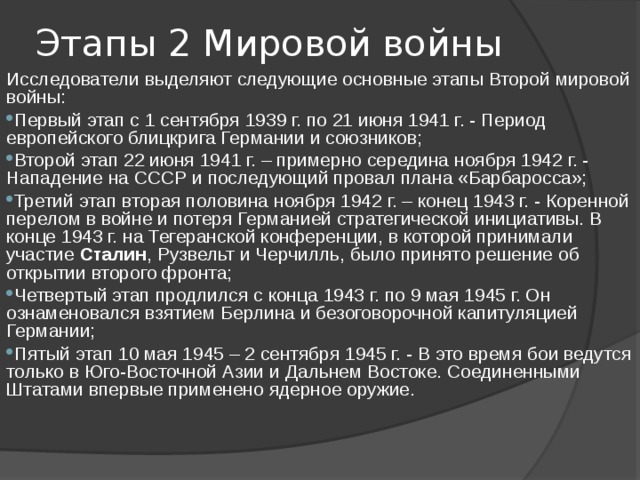 Этапы 2 Мировой войны Исследователи выделяют следующие основные этапы Второй мировой войны: Первый этап с 1 сентября 1939 г. по 21 июня 1941 г. - Период европейского блицкрига Германии и союзников; Второй этап 22 июня 1941 г. – примерно середина ноября 1942 г. - Нападение на СССР и последующий провал плана «Барбаросса»; Третий этап вторая половина ноября 1942 г. – конец 1943 г. - Коренной перелом в войне и потеря Германией стратегической инициативы. В конце 1943 г. на Тегеранской конференции, в которой принимали участие Сталин , Рузвельт и Черчилль, было принято решение об открытии второго фронта; Четвертый этап продлился с конца 1943 г. по 9 мая 1945 г. Он ознаменовался взятием Берлина и безоговорочной капитуляцией Германии; Пятый этап 10 мая 1945 – 2 сентября 1945 г. - В это время бои ведутся только в Юго-Восточной Азии и Дальнем Востоке. Соединенными Штатами впервые применено ядерное оружие. 