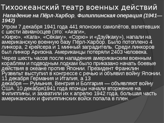 Тихоокеанский театр военных действий   Нападение на Пёрл-Харбор ,  Филиппинская операция (1941—1942) Утром 7 декабря 1941 года 441 японских самолётов, взлетевших с шести авианосцев (это: «Акаги», «Хирю», «Кага», «Сёкаку», «Сорю» и «Дзуйкаку»), напали на американскую военную базу Пёрл-Харбор. Было потоплено 4 линкора, 2 крейсера и 1 минный заградитель. Среди линкоров был линкор Аризона. Американцы потеряли 2403 человека. Через шесть часов после нападения американским военным кораблям и подводным лодкам было приказано начать боевые действия в океане против Японии. Президент Франклин Рузвельт выступил в конгрессе с речью и объявил войну Японии. 11 декабря Германия и Италия, а 13 декабря — Румыния, Венгрия и Болгария — объявляют войну США. 10 декабря1941 года японцы начали вторжение на Филиппины, и захватили их к апрелю 1942 года, большая часть американских и филиппинских войск попала в плен. 