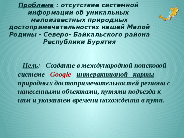 Цель:  Создание в международной поисковой системе Google интерактивной карты природных достопримечательностей региона с нанесенными объектами, путями подъезда к ним и указанием времени нахождения в пути.   Задачи: изучить разные типы карт нашего региона , имеющиеся в сети Интернет; провести опрос с целью выявления знаний жителями природных достопримечательностей региона; изучить различные конструкторы интерактивных карт, представленные в сети Интернет; популяризировать красоту природы родного края на уровне международного сообщества; привлечь внимание к проблеме сохранения экологической безопасности региона; 