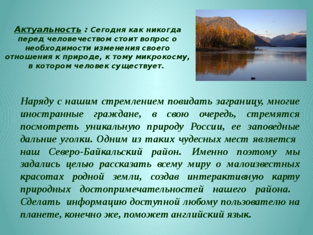 Проблема : отсутствие системной информации об уникальных малоизвестных природных достопримечательностях нашей Малой Родины - Северо- Байкальского района Республики Бурятия  Цель : Создание в международной поисковой системе Google  интерактивной карты природных достопримечательностей региона с нанесенными объектами, путями подъезда к ним и указанием времени нахождения в пути. 