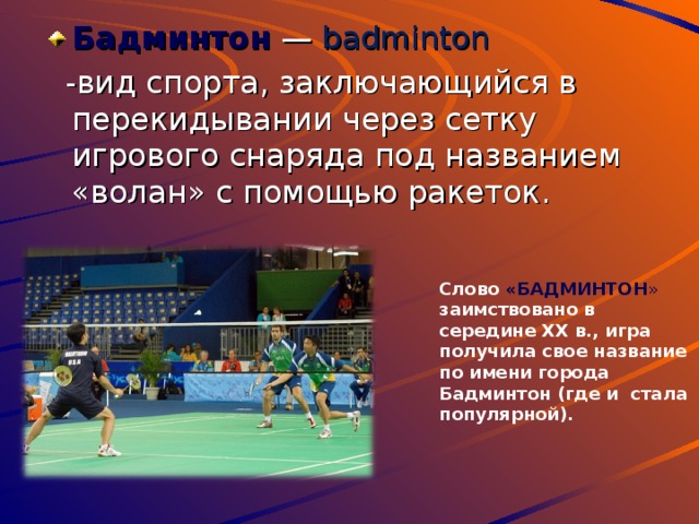 Бадминтон  — badminton  - вид спорта, заключающийся в перекидывании через сетку игрового снаряда под названием «волан» с помощью ракеток. Слово «БАДМИНТОН » заимствовано в середине XX в., игра получила свое название по имени города Бадминтон (где и стала популярной). 
