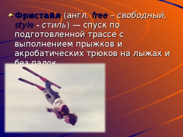 Фристайл (англ. f ree – свободный, style - стиль ) — спуск по подготовленной трассе с выполнением прыжков и акробатических трюков на лыжах и без палок. 