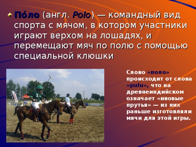 По́ло (англ. Polo ) — командный вид спорта с мячом, в котором участники играют верхом на лошадях, и перемещают мяч по полю с помощью специальной клюшки Слово «поло» происходит от слова «pulu», что на древнеиндийском означает «ивовые прутья» — из них раньше изготовляли мячи для этой игры. 