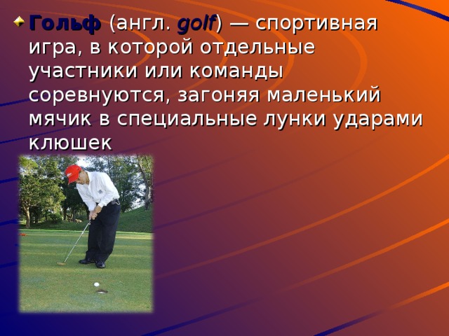 Гольф (англ. golf ) — спортивная игра, в которой отдельные участники или команды соревнуются, загоняя маленький мячик в специальные лунки ударами клюшек 