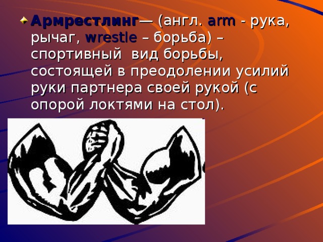 Армрестлинг — (англ. arm - рука, рычаг, wrestle – борьба) – спортивный вид борьбы, состоящей в преодолении усилий руки партнера своей рукой (с опорой локтями на стол). 