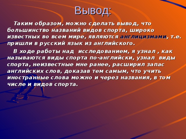 Вывод:  Таким образом, можно сделать вывод, что большинство названий видов спорта, широко известных во всем мире, являются англицизмами , т.е. пришли в русский язык из английского.  В ходе работы над исследованием, я узнал , как называются виды спорта по-английски, узнал виды спорта, неизвестные мне ранее, расширил запас английских слов, доказав тем самым, что учить иностранные слова можно и через названия, в том числе и видов спорта.        