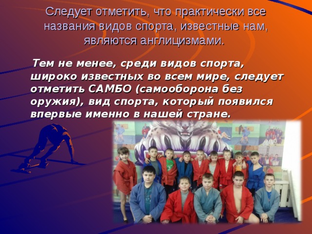 Следует отметить, что практически все названия видов спорта, известные нам, являются англицизмами.  Тем не менее, среди видов спорта, широко известных во всем мире, следует отметить САМБО (самооборона без оружия), вид спорта, который появился впервые именно в нашей стране. 