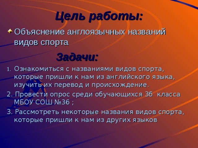 Цель работы: Объяснение англоязычных названий видов спорта  Задачи: 1.  Ознакомиться с названиями видов спорта, которые пришли к нам из английского языка, изучить их перевод и происхождение. 2. Провести опрос среди обучающихся 3б класса МБОУ СОШ №36 ; 3. Рассмотреть некоторые названия видов спорта, которые пришли к нам из других языков 