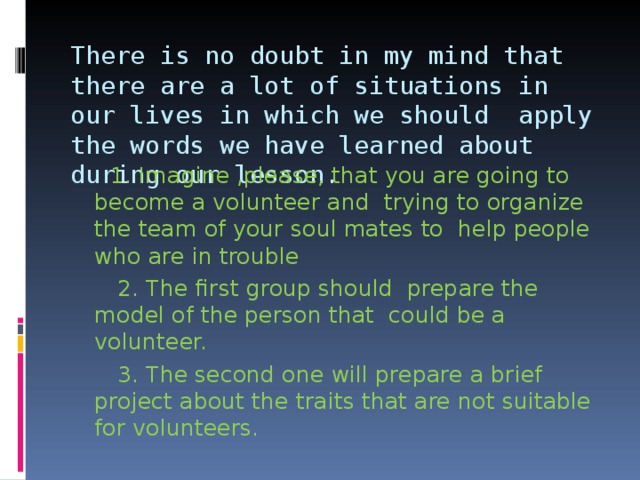 There is no doubt in my mind that there are a lot of situations in our lives in which we should apply the words we have learned about during our lesson.    1. Imagine ,please, that you are going to become a volunteer and trying to organize the team of your soul mates to help people who are in trouble  2. The first group should prepare the model of the person that could be a volunteer.  3. The second one will prepare a brief project about the traits that are not suitable for volunteers. 