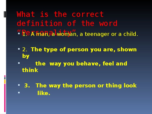 What is the correct definition of the word “Personality” 1. A man, a woman, a teenager or a child.  2. The type of person you are, shown by  the way you behave, feel and think   3. The way the person or thing look  like. 