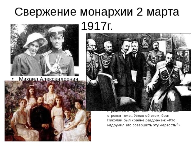 Свержение монархии 2 марта 1917г. Михаил Александрович  Николай подписал Манифест об отречении от престола .3 марта Михаил отрекся тоже.. Узнав об этом, брат Николай был крайне раздражен: «Кто надоумил его совершить эту мерзость?»  