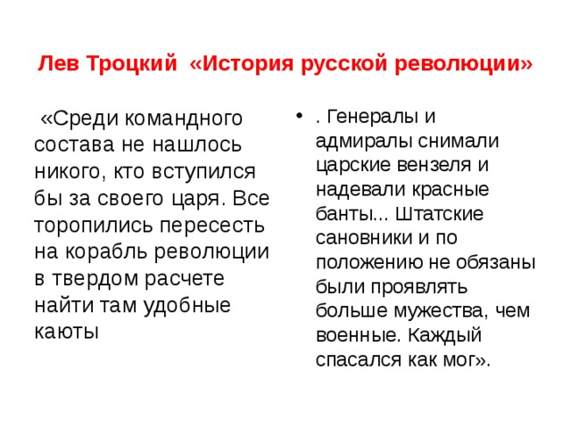Лев Троцкий «История русской революции»  «Среди командного состава не нашлось никого, кто вступился бы за своего царя. Все торопились пересесть на корабль революции в твердом расчете найти там удобные каюты . Генералы и адмиралы снимали царские вензеля и надевали красные банты... Штатские сановники и по положению не обязаны были проявлять больше мужества, чем военные. Каждый спасался как мог».  