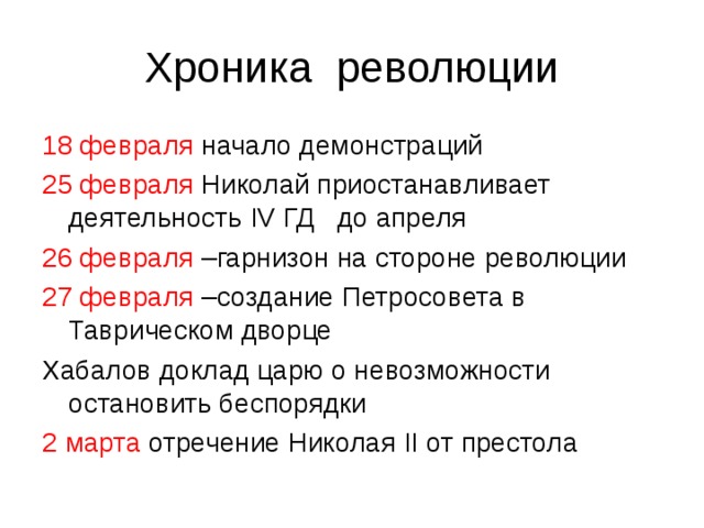 Хроника революции 18 февраля начало демонстраций 25 февраля Николай приостанавливает деятельность IV ГД до апреля 26 февраля –гарнизон на стороне революции 27 февраля –создание Петросовета в Таврическом дворце Хабалов доклад царю о невозможности остановить беспорядки 2 марта отречение Николая II от престола 