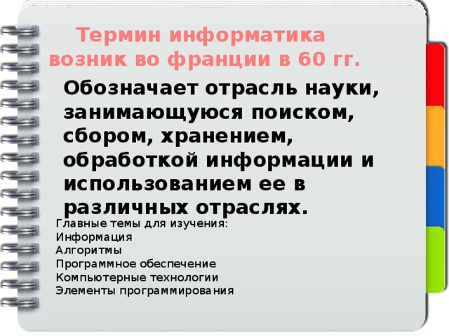 Термин информатика возник во франции в 60 гг. Обозначает отрасль науки, занимающуюся поиском, сбором, хранением, обработкой информации и использованием ее в различных отраслях. Главные темы для изучения: Информация Алгоритмы Программное обеспечение Компьютерные технологии Элементы программирования 