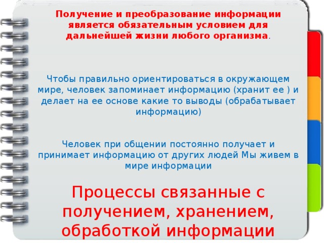 Получение и преобразование информации является обязательным условием для дальнейшей жизни любого организма . Чтобы правильно ориентироваться в окружающем мире, человек запоминает информацию (хранит ее ) и делает на ее основе какие то выводы (обрабатывает информацию) Человек при общении постоянно получает и принимает информацию от других людей Мы живем в мире информации Процессы связанные с получением, хранением, обработкой информации называется информационный процесс 