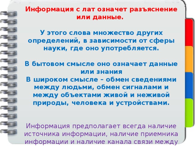 Информация с лат означет разъяснение или данные.  У этого слова множество других определений, в зависимости от сферы науки, где оно употребляется.  В бытовом смысле оно означает данные или знания В широком смысле – обмен сведениями между людьми, обмен сигналами и между объектами живой и неживой природы, человека и устройствами. Информация предполагает всегда наличие источника информации, наличие приемника информации и наличие канала связи между ними. 