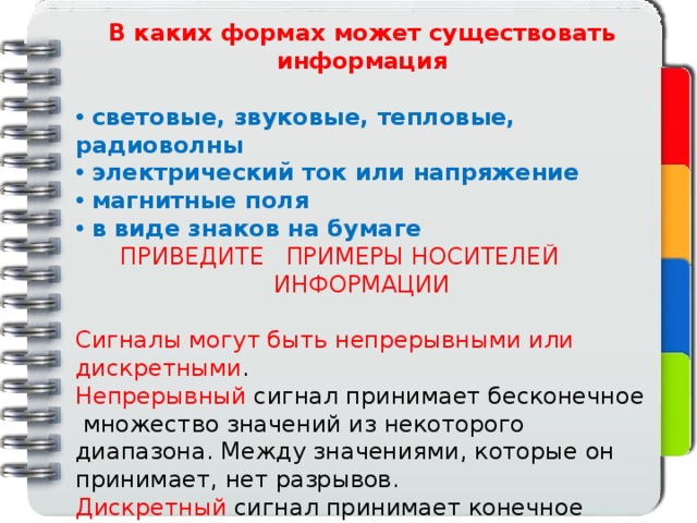 В каких формах может существовать информация   световые, звуковые, тепловые, радиоволны  электрический ток или напряжение  магнитные поля  в виде знаков на бумаге ПРИВЕДИТЕ ПРИМЕРЫ НОСИТЕЛЕЙ ИНФОРМАЦИИ  Сигналы могут быть непрерывными или дискретными . Непрерывный сигнал принимает бесконечное множество значений из некоторого диапазона. Между значениями, которые он принимает, нет разрывов. Дискретный сигнал принимает конечное число значений. Все значения дискретного сигнала можно пронумеровать целыми числами. 