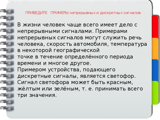 ПРИВЕДИТЕ ПРИМЕРЫ непрерывных и дискретных сигналов В жизни человек чаще всего имеет дело с непрерывными сигналами. Примерами непрерывных сигналов могут служить речь человека, скорость автомобиля, температура в некоторой географической точке в течение определённого периода времени и многое другое. Примером устройства, подающего дискретные сигналы, является светофор. Сигнал светофора может быть красным, жёлтым или зелёным, т. е. принимать всего три значения. 