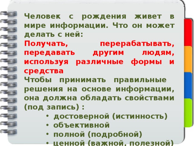 Человек с рождения живет в мире информации. Что он может делать с ней: Получать, перерабатывать, передавать другим людям, используя различные формы и средства Чтобы принимать правильные решения на основе информации, она должна обладать свойствами (под запись) :  достоверной (истинность)  объективной  полной (подробной)  ценной (важной, полезной)  актуальной (своевременной)  ясной (понятной, доступной)  