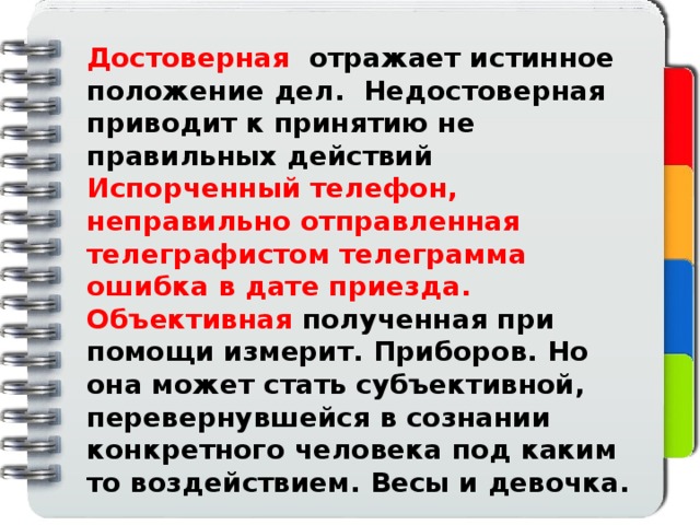 Достоверная отражает истинное положение дел. Недостоверная приводит к принятию не правильных действий Испорченный телефон, неправильно отправленная телеграфистом телеграмма ошибка в дате приезда. Объективная полученная при помощи измерит. Приборов. Но она может стать субъективной, перевернувшейся в сознании конкретного человека под каким то воздействием. Весы и девочка.      