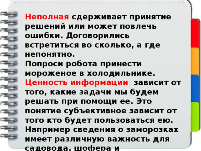 Неполная сдерживает принятие решений или может повлечь ошибки. Договорились встретиться во сколько, а где непонятно. Попроси робота принести мороженое в холодильнике. Ценность информации зависит от того, какие задачи мы будем решать при помощи ее. Это понятие субъективное зависит от того кто будет пользоваться ею. Например сведения о заморозках имеет различную важность для садовода, шофера и парикмахера. Информация десятилетиями может быть никому не нужна, а в какой то момент стать актуальной       