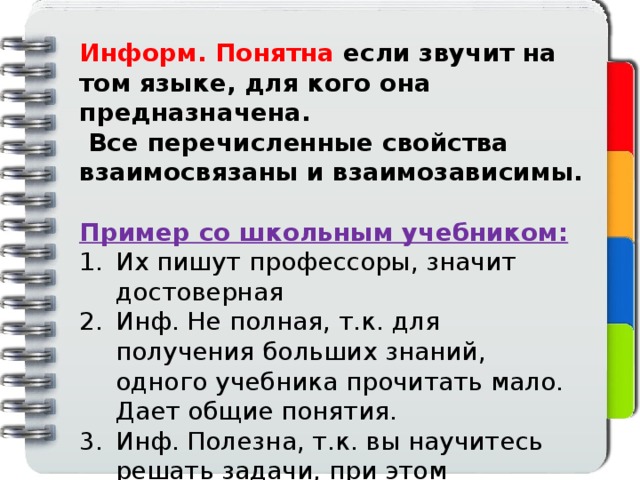 Информ. Понятна если звучит на том языке, для кого она предназначена.  Все перечисленные свойства взаимосвязаны и взаимозависимы.  Пример со школьным учебником: Их пишут профессоры, значит достоверная Инф. Не полная, т.к. для получения больших знаний, одного учебника прочитать мало. Дает общие понятия. Инф. Полезна, т.к. вы научитесь решать задачи, при этом жизненные. Вместе с этим она бесполезна для студентов Вуза.  