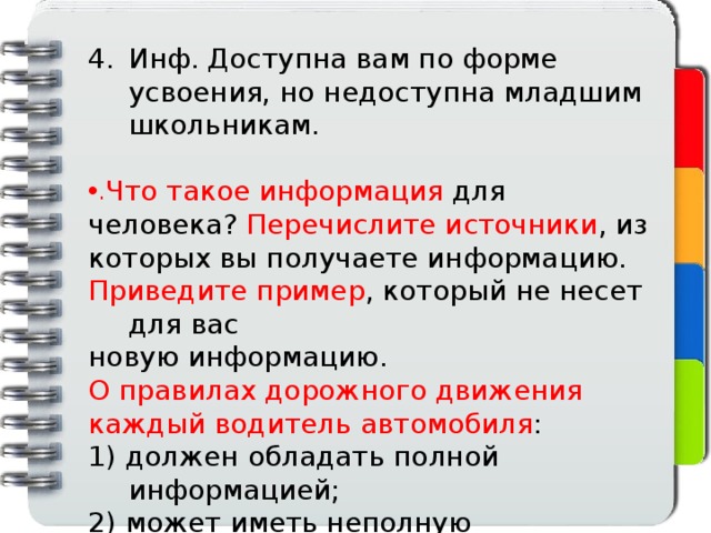 Инф. Доступна вам по форме усвоения, но недоступна младшим школьникам. Что такое информация для человека? Перечислите источники , из которых вы получаете информацию. Приведите пример , который не несет для вас новую информацию. О правилах дорожного движения каждый водитель автомобиля : 1) должен обладать полной информацией; 2) может иметь неполную информацию. 