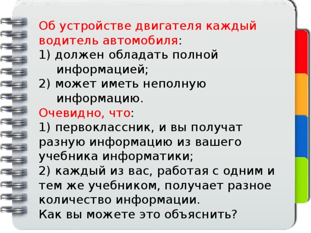 Об устройстве двигателя каждый водитель автомобиля : 1) должен обладать полной информацией; 2) может иметь неполную информацию. Очевидно, что : 1) первоклассник, и вы получат разную информацию из вашего учебника информатики; 2) каждый из вас, работая с одним и тем же учебником, получает разное количество информации. Как вы можете это объяснить?  