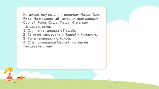 На дискотеку пошли 4 девочки: Маша, Оля, Рита. На медленный танец их приглашали Сергей, Рома, Саша, Паша. Кто с кем танцевал, если:  1) Оля не танцевала с Пашей;  2) Таня не танцевала с Пашей и Романом;  3) Рита танцевала с Ромой;  4) Оле понравился Сергей, но она не танцевала с ним. 