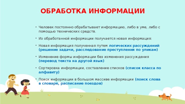 ОБРАБОТКА ИНФОРМАЦИИ Человек постоянно обрабатывает информацию, либо в уме, либо с помощью технических средств. Из обработанной информации получается новая информация: Новая информация полученная путем логических рассуждений (решение задачи, расследование преступления по уликам) Изменение формы информации без изменения рассуждения (перевод текста на другой язык) Сортировка информации, составление списков (список класса по алфавиту) Поиск информации в большом массиве информации (поиск слова в словаре, расписание поездов)  