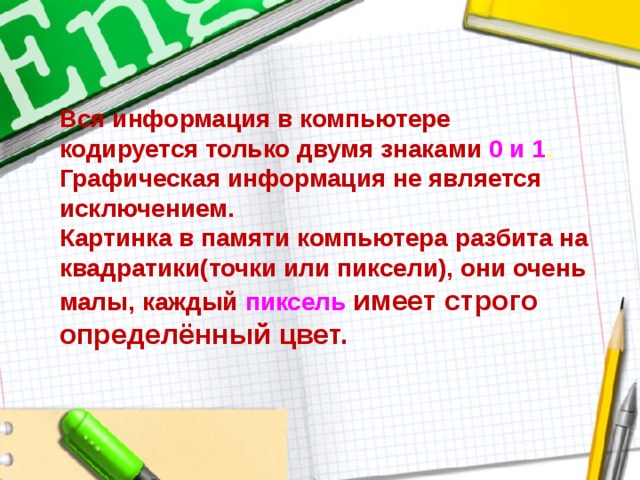 Вся информация в компьютере  кодируется только двумя знаками 0 и 1 .  Графическая информация не является исключением.  Картинка в памяти компьютера разбита на квадратики(точки или пиксели), они очень малы, каждый пиксель  имеет строго определённый цвет. 