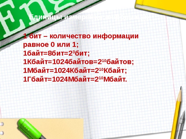Единицы измерения информации 1 бит – количество информации равное 0 или 1; 1байт=8бит=2 3 бит; 1Кбайт=1024байтов=2 10 байтов; 1Мбайт=1024Кбайт=2 10 Кбайт; 1Гбайт=1024Мбайт=2 10 Мбайт. 
