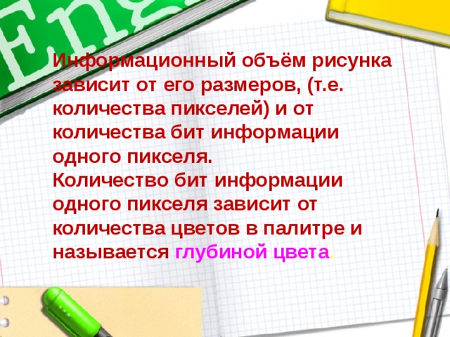 Информационный объём рисунка зависит от его размеров, (т.е. количества пикселей) и от количества бит информации одного пикселя.  Количество бит информации одного пикселя зависит от количества цветов в палитре и называется глубиной цвета . 