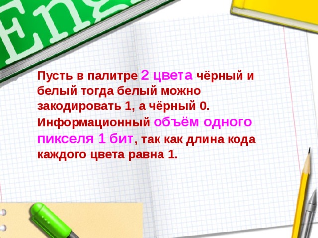 Пусть в палитре 2 цвета  чёрный и  белый тогда белый можно закодировать 1, а чёрный 0.  Информационный объём одного пикселя 1 бит , так как длина кода  каждого цвета равна 1. 