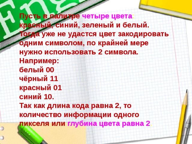 Пусть в палитре четыре цвета :  красный, синий, зеленый и белый.  Тогда уже не удастся цвет закодировать одним символом, по крайней мере нужно использовать 2 символа.  Например:  белый 00  чёрный 11  красный 01  синий 10.  Так как длина кода равна 2, то количество информации одного пикселя или глубина цвета равна 2 . 