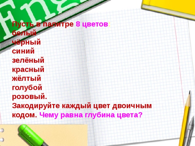 Пусть в палитре 8 цветов :  белый  чёрный  синий  зелёный  красный  жёлтый  голубой  розовый.  Закодируйте каждый цвет двоичным кодом.  Чему равна глубина цвета? 