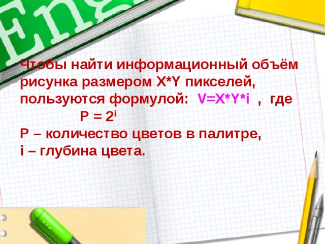 Чтобы найти информационный объём  рисунка размером X*Y пикселей, пользуются формулой: V=X*Y*i  , где Р = 2 i  Р – количество цветов в палитре,  i – глубина цвета. 