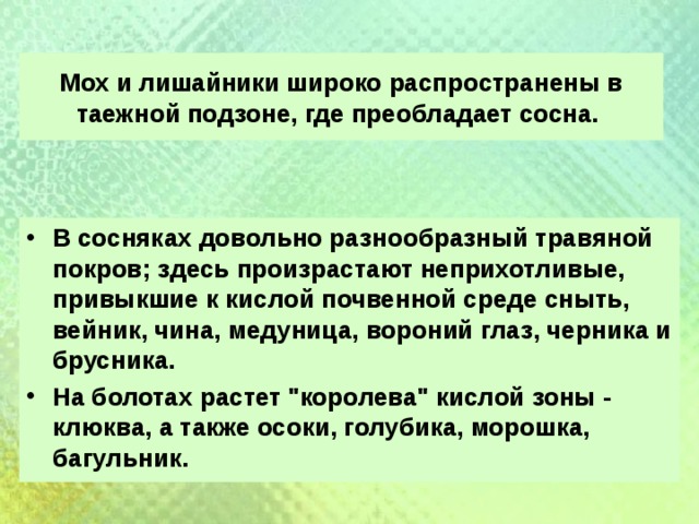 Мох и лишайники широко распространены в таежной подзоне, где преобладает сосна. В сосняках довольно разнообразный травяной покров; здесь произрастают неприхотливые, привыкшие к кислой почвенной среде сныть, вейник, чина, медуница, вороний глаз, черника и брусника. На болотах растет 