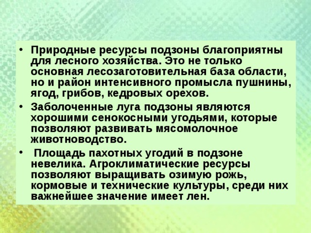 Природные ресурсы подзоны благоприятны для лесного хозяйства. Это не только основная лесозаготовительная база области, но и район интенсивного промысла пушнины, ягод, грибов, кедровых орехов. Заболоченные луга подзоны являются хорошими сенокосными угодьями, которые позволяют развивать мясомолочное животноводство.  Площадь пахотных угодий в подзоне невелика. Агроклиматические ресурсы позволяют выращивать озимую рожь, кормовые и технические культуры, среди них важнейшее значение имеет лен.  