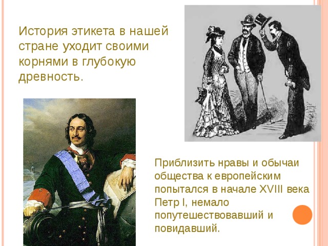 История этикета в нашей стране уходит своими корнями в глубокую древность. Приблизить нравы и обычаи общества к европейским попытался в начале XVIII века Петр I, немало попутешествовавший и повидавший. 