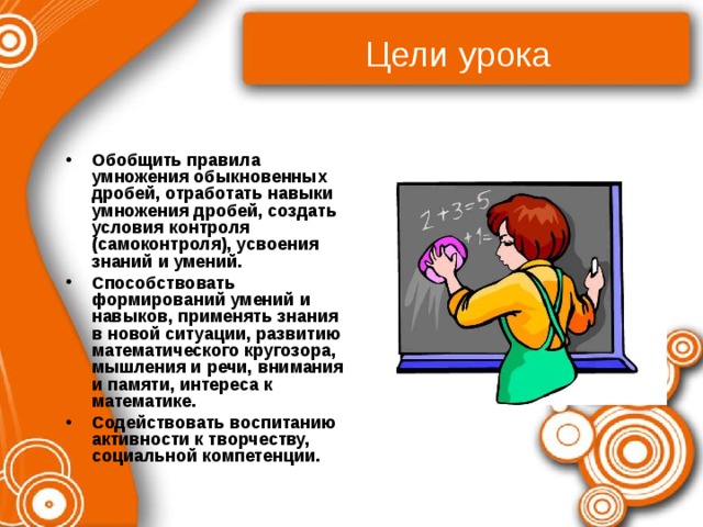 Цели урока  Обобщить правила умножения обыкновенных дробей, отработать навыки умножения дробей, создать условия контроля (самоконтроля), усвоения знаний и умений. Способствовать формирований умений и навыков, применять знания в новой ситуации, развитию математического кругозора, мышления и речи, внимания и памяти, интереса к математике. Содействовать воспитанию активности к творчеству, социальной компетенции. 