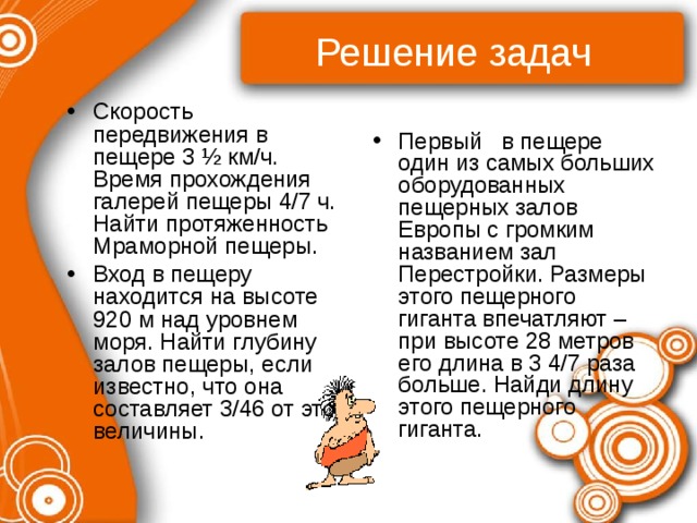 Решение задач Скорость передвижения в пещере 3 ½ км/ч. Время прохождения галерей пещеры 4/7 ч. Найти протяженность Мраморной пещеры. Вход в пещеру находится на высоте 920 м над уровнем моря. Найти глубину залов пещеры, если известно, что она составляет 3/46 от этой величины. Первый в пещере один из самых больших оборудованных пещерных залов Европы с громким названием зал Перестройки. Размеры этого пещерного гиганта впечатляют – при высоте 28 метров его длина в 3 4/7 раза больше. Найди длину этого пещерного гиганта. 