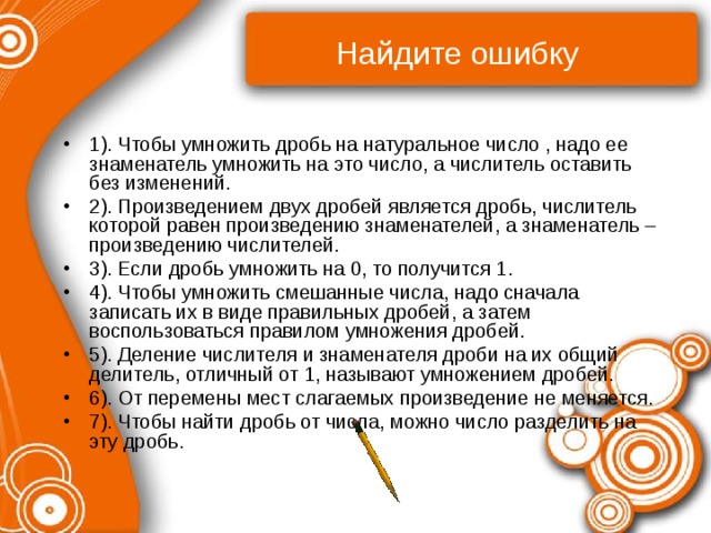Найдите ошибку 1). Чтобы умножить дробь на натуральное число , надо ее знаменатель умножить на это число, а числитель оставить без изменений. 2). Произведением двух дробей является дробь, числитель которой равен произведению знаменателей, а знаменатель – произведению числителей. 3). Если дробь умножить на 0, то получится 1. 4). Чтобы умножить смешанные числа, надо сначала записать их в виде правильных дробей, а затем воспользоваться правилом умножения дробей. 5). Деление числителя и знаменателя дроби на их общий делитель, отличный от 1, называют умножением дробей. 6). От перемены мест слагаемых произведение не меняется. 7). Чтобы найти дробь от числа, можно число разделить на эту дробь. 