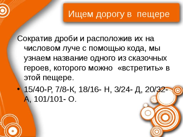 Ищем дорогу в пещере Сократив дроби и расположив их на числовом луче с помощью кода, мы узнаем название одного из сказочных героев, которого можно «встретить» в этой пещере. 15/40-Р, 7/8-К, 18/16- Н, 3/24- Д, 20/32-А, 101/101- О. 