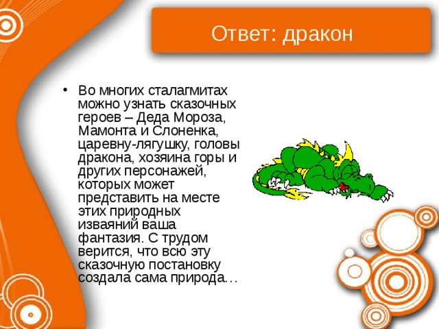Ответ: дракон Во многих сталагмитах можно узнать сказочных героев – Деда Мороза, Мамонта и Слоненка, царевну-лягушку, головы дракона, хозяина горы и других персонажей, которых может представить на месте этих природных изваяний ваша фантазия. С трудом верится, что всю эту сказочную постановку создала сама природа… 