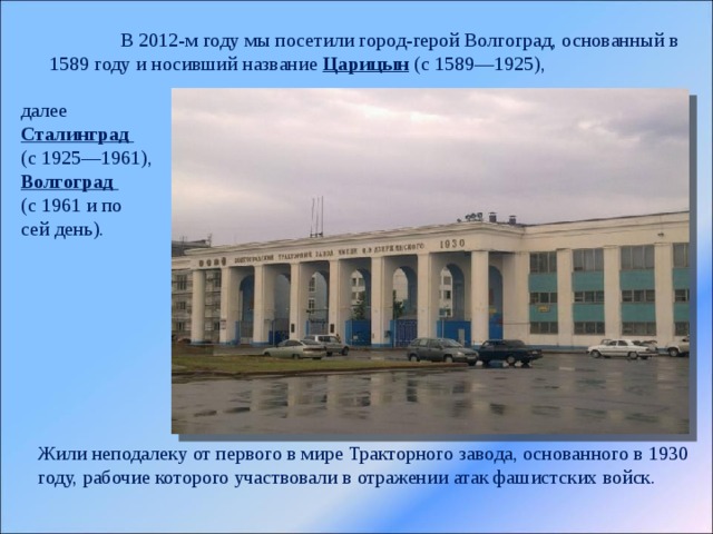  В 2012-м году мы посетили город-герой Волгоград, основанный в 1589 году и носивший название Царицын (с 1589—1925), далее Сталинград (с 1925—1961), Волгоград (с 1961 и по сей день). Жили неподалеку от первого в мире Тракторного завода, основанного в 1930 году, рабочие которого участвовали в отражении атак фашистских войск. 