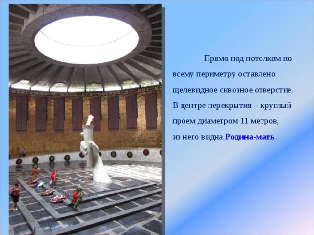  Прямо под потолком по всему периметру оставлено щелевидное сквозное отверстие. В центре перекрытия – круглый проем диаметром 11 метров, из него видна  Родина-мать . 