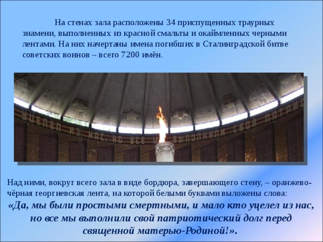  На стенах зала расположены 34 приспущенных траурных знамени, выполненных из красной смальты и окаймленных черными лентами. На них начертаны имена погибших в Сталинградской битве советских воинов – всего 7200 имён. Над ними, вокруг всего зала в виде бордюра, завершающего стену, – оранжево-чёрная георгиевская лента, на которой белыми буквами выложены слова:  «Да, мы были простыми смертными, и мало кто уцелел из нас, но все мы выполнили свой патриотический долг перед священной матерью-Родиной!» . 