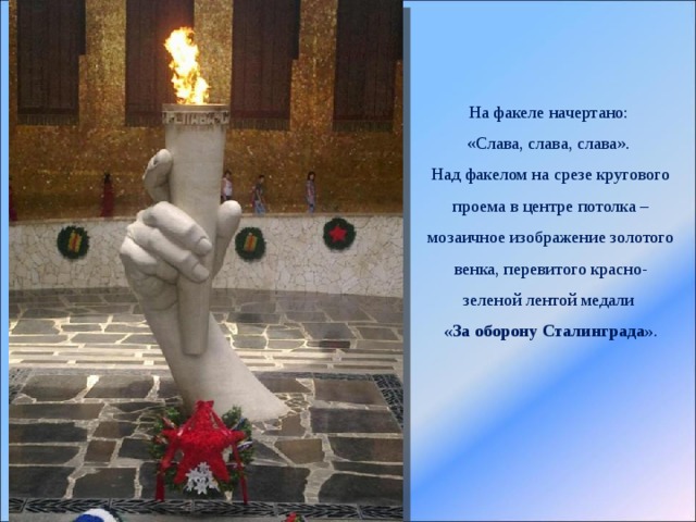 На факеле начертано: «Слава, слава, слава». Над факелом на срезе кругового проема в центре потолка – мозаичное изображение золотого венка, перевитого красно-зеленой лентой медали «За оборону Сталинграда» . 