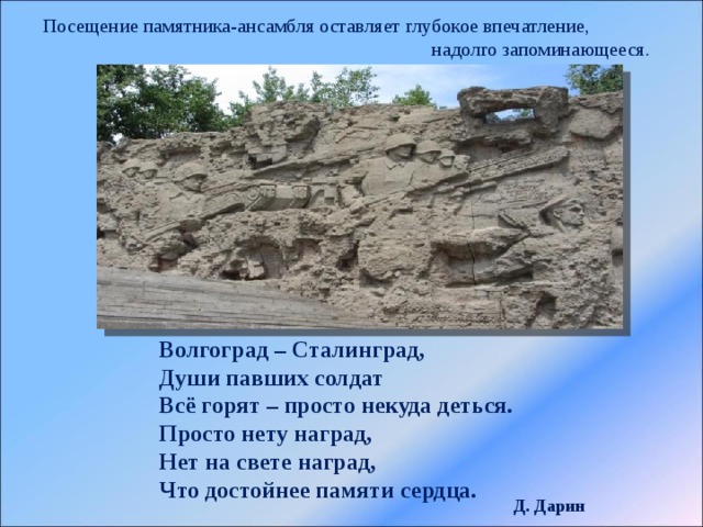 Посещение памятника-ансамбля оставляет глубокое впечатление,  надолго запоминающееся. Волгоград – Сталинград,  Души павших солдат  Всё горят – просто некуда деться.  Просто нету наград,  Нет на свете наград,  Что достойнее памяти сердца. Д. Дарин 